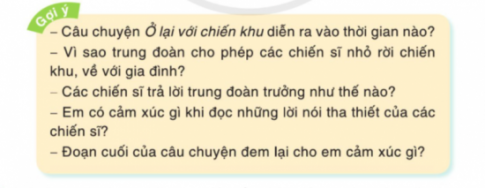 BÀI ĐỌC 4: Ở LẠI VỚI CHIẾN KHUĐỌC HIỂUCâu 1: Trung đoàn trưởng nói gì với các chiến sĩ nhỏ?Đáp án chuẩn:“Các em ạ, hoàn cảnh chiến khu lúc này rất gian khổ. Mai đây chắc còn gian khổ nhiều hơn. Các em sẽ khó lòng chịu nổi. Nếu em nào muốn trở về sống với gia đình thì trung đoàn cho các em về. Các em thấy thế nào?”Câu 2: Vì sao các chiến sĩ xúc động khi nghe trung đoàn trưởng nói?Đáp án chuẩn:Vì ý kiến chỉ huy đưa ra quá đột ngột khiến các chiến sĩ nhỏ lặng đi.Câu 3: Các chiến sĩ đáp lời trung đoàn trưởng như thế nào?Đáp án chuẩn:Các chiến sĩ nhỏ đều nhao nhao xin được ở lại, van xin được chiến đấu, hi sinh vì Tổ quốc.Câu 4: Chi tiết nào trong bài khiến em cảm động? Vì sao?Đáp án chuẩn:Khi các bạn nhỏ đồng loạt xin được ở lại trung đội dù biết sẽ phải chịu nhiều gian khổ. Bạn Mừng còn đưa ra ý kiến:  Chúng em còn nhỏ, chưa làm được chi nhiều thì trung đoàn cho chúng em ăn ít cũng được.