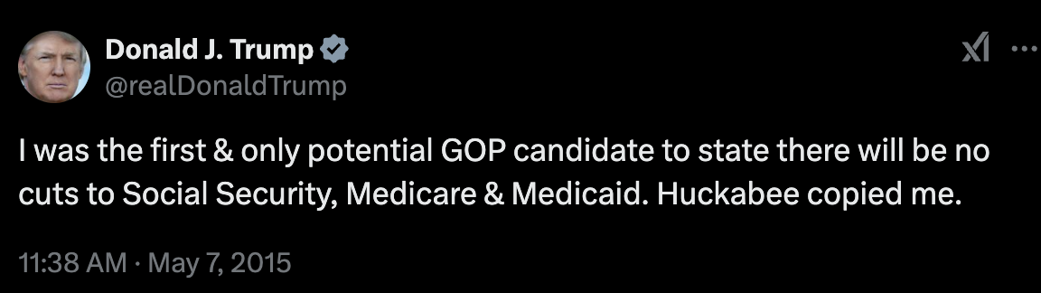 Tweet from Donald Trump: I was the first & only potential GOP candidate to state there will be no cuts to Social Security, Medicare & Medicaid. Huckabee copied me.