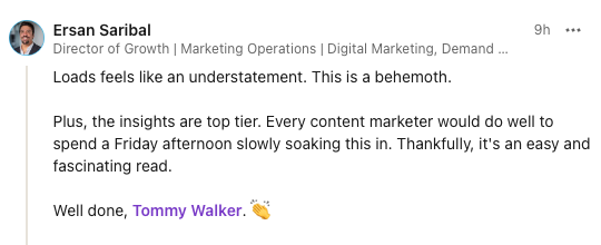 Testimonial from the report - Loads feels like an understatement. This is a behemoth. Plus the insights are top tier. Every content marketer would do well to spend a Friday afternoon slowly soaking this in. Thankfully, it's an easy and fascinating read. Well done, Tommy Walker