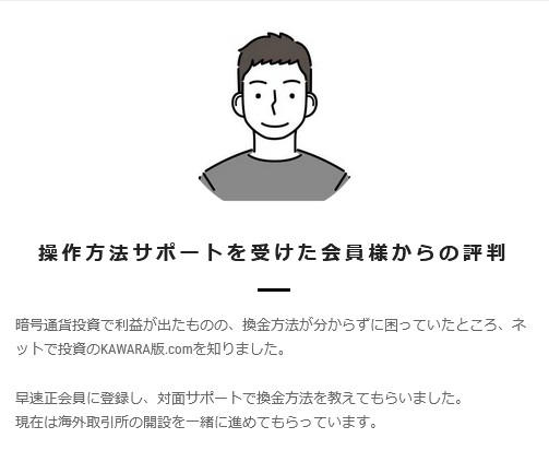 操作方法サポートを受けた会員様からの評判

暗号通貨投資で利益が出たものの、換金方法が分からずに困っていたところ、ネットで投資のKAWARA版.comを知りました。

早速正会員に登録し、対面サポートで換金方法を教えてもらいました。
現在は海外取引所の開設を一緒に進めてもらっています。