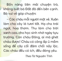 BÀI 1: CHUYỆN BỐN MÙAKHỞI ĐỘNGCâu hỏi: Kể tên các mùa trong nămGiải nhanh: Xuân, hạ, thu và đông.KHÁM PHÁ VÀ LUYỆN TẬPCâu 1: Đọc a. Chọn hình vẽ các nàng tiên phù hợp với tên từng mùa trong năm.b. Theo lời bà Đất, mỗi mùa trong năm có gì đáng yêu?c. Bài đọc nói về điều gì?d. Em thích nhân vật nào nhất? Vì sao?Trả lời: a. Các nàng tiên phù hợp với từng mùa trong năm:Hình 1: mùa thuHình 2: mùa hạHình 3: mùa xuânHình 4: mùa đôngb. Theo lời bà Đất, mỗi mùa trong năm có mỗi điểm đáng yêu riêng:Mùa xuân làm cho cây lá tươi tốtMùa hạ cho trái ngọt , hoa thơmMùa thu làm cho trời xanh cao, cho học sinh nhớ ngày tựu trường.Mùa đông ấp ủ mầm sống cho cây cối đâm chồi nảy lộc.Cùng sáng tạo: Hoa thơm trái ngọtKể tên các loại hoa, quả thường có ở mỗi mùa.Câu 2: Viết: Sông dài biển rộngGiải nhanh: Học sinh tự viếtCâu 3: Thực hiện các yêu cầu dưới đây:a. Chọn từ ngữ chỉ đặc điểmb. Tìm từ ngữ chỉ đặc điểm của cảnh vật: mùa xuân, mùa hạ, mùa thu, mùa đông.Giải nhanh: a. Trắng muốt, xanh ngắt, mát mẻ, rực rỡ, trong vắt, tươi tốt.b. Mùa xuân: mát nẻ, nảy lộc.Mùa hạ: nắng gắt, nóng nực.Mùa thu: tranh vắt, mát dịu.Mùa đông: lạng buốt, gió lớn.Câu 4: Thực hiện các yêu cầu dưới đây:a. Đặt 1 - 2 câu nói về sự vật trong mỗi bức tranh sau:b. Đặt và trả lời câu hỏi về hình dáng của 2 - 3 sự vật trong tranh.Giải nhanh: a. Trời hôm nay thật trong xanh.    Bông hoa nở rực rỡ sắc màu.b.- Con voi đang làm gì?- Con hươu sao đang làm gì?VẬN DỤNG