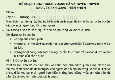 CHỦ ĐỀ 6 BẢO TỒN CẢNH QUAN THIÊN NHIÊNHOẠT ĐỘNG 1: Chia sẻ về ý nghĩa của cảnh quan thiên nhiên đối với trạng thái cảm xúc của bản thânCâu  1: Chia sẻ cảm xúc của em khi ngắm nhìn cảnh quan thiên nhiên.Gợi ý đáp án:Em đang sống ở Thái Bình, một nơi yên ả với những đồng lúa thẳng cách cò bayCâu 2: Thảo luận về những yếu tổ tạo nên cảm xúc của em khi ngắm nhìn cảnh quan thiên nhiên.Gợi ý đáp án:+Không khí thiên nhiên  +Cảnh quan xung quanh  +Con người nơi đây.HOẠT ĐỘNG 2: Tìm hiểu biểu hiện của sự chủ động, tích cực thực hiện việc bảo tồn cảnh quan thiên nhiênCâu 1: Phân tích tình huốngTình huống 1: Một nhóm học sinh trung học phổ thông đi tham quan dã ngoại ở vườn quốc gia. Trong lúc tham quan, một số bạn đã khắc tên mình lên thân cây và phiến đá bên đường với mong muốn lưu lại kỉ niệm về chuyến đi thú vị này. Trong khi đó, một số bạn khác đi thu gom rác xung quanh khu vực.Em có nhận xét gì về việc này?Gợi ý đáp án:Theo em những bạn khắc tên lên cây như vậy là không đúng vì làm như vậy không chỉ gây mất cảnh quan vẻ đẹp tự nhiên của cây mà chúng ta bảo tồn mà còn có khả năng làm ảnh hưởng tới sự sinh trưởng của cây. Câu 2: Thảo luận về biểu hiện của sự chủ động, tích cực thực hiện việc bảo tồn cảnh quan thiên nhiên.Gợi ý đáp án:Biểu hiện của sự chủ động, tích cực thực hiện việc bảo tồn cảnh quan thiên nhiên là:Giữ gìn vệ sinh môi trường và cấu trúc cảnh quan thiên nhiênHOẠT ĐỘNG 3: Lập kế hoạch đánh giá thực trạng bảo tồn danh lam thắng cảnh của cộng đồng dân cư tại địa phươngCâu 1: Thảo luận để lựa chọn một danh lam thắng cảnh ở địa phương và lập kế hoạch đánh giá thực trạng bảo tồn danh lam thắng cảnh đó.Gợi ý đáp án:Danh lam thắng cảnh ở Việt Nam được lựa chọn là Hồ Hoàn Kiếm+Nội dung khảo sátNhững hoạt động, hành vi, việc làm người dân ở địa phương đã thực hiện để bảo tồn danh lam thắng cảnhKết quả bảo tồn danh lam thắng cảnh đã đượcNhững vấn đề còn tồn tại trong việc bảo tồn danh lam thắng cảnhNhững biện pháp mà cộng đồng dân cư địa phương cần thực hiện để danh lam thắng cảnh được bảo tồn tốt hơn.HOẠT ĐỘNG 4: Đánh giá thực trạng bảo tồn danh lam thắng cảnh của cộng đồng cư dân địa phương theo kế hoạch đã xây dựng.Câu 1: Tiến hành khảo sát, đánh giá thực trạng bảo tồn danh lam thắng cảnh theo kế hoạch đã xây dựng ở Hoạt động 3Câu 2: Viết báo cáo kết quả đánh giá thực trạngCâu 3: Trình bày báo cáo kết quả đánh giá thực trạngCâu 4: Thảo luận về những hoạt động, hành vi, việc làm mà cộng đồng dân cư địa phương cần thực hiện để danh làm thắng cảnh, cảnh quan thiên nhiên được bảo tồn tốt hơn.Gợi ý đáp án:HS tự thực hiện theo báo cáo địa phương mìnhHOẠT ĐỘNG 5: Xây dựng kế hoạch hoạt động quảng bá hình ảnh và kêu gọi bảo tồn cảnh quan thiên nhiên.Câu  1:  Xây dựng kế hoạch quảng bá hình ảnh và tuyên truyền bảo tồn cảnh quan thiên nhiênGợi ý đáp án:HOẠT ĐỘNG 6: Thực hiện kế hoạch hoạt động quảng bá hình ảnh và kêu gọi bảo tồn cảnh quan thiên nhiên, danh lam thắng cảnh+Cùng các bạn trong nhóm thực hiện hoạt động quảng bá và kêu gọi bảo tồn cảnh quan thiên nhiên, danh lam thắng cảnh+Chia sẻ kết quả hoạt động và cảm xúc của em khi thực hiện hoạt độngHOẠT ĐỘNG 7: Thực hiện bảo tồn cảnh quan thiên nhiên, danh lam thắng cảnh và kêu mọi người cùng thực hiện