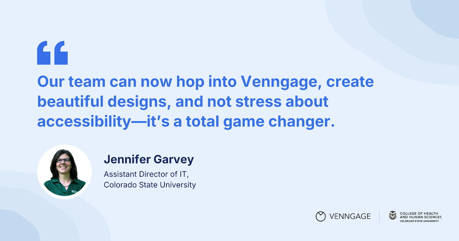 Testimonial 2: 

"Our team can now hop into Venngage, create beautiful designs and not stress about accessibility—it’s a total game changer."

— Jennifer Garvey, Assistant Director of IT, CSU