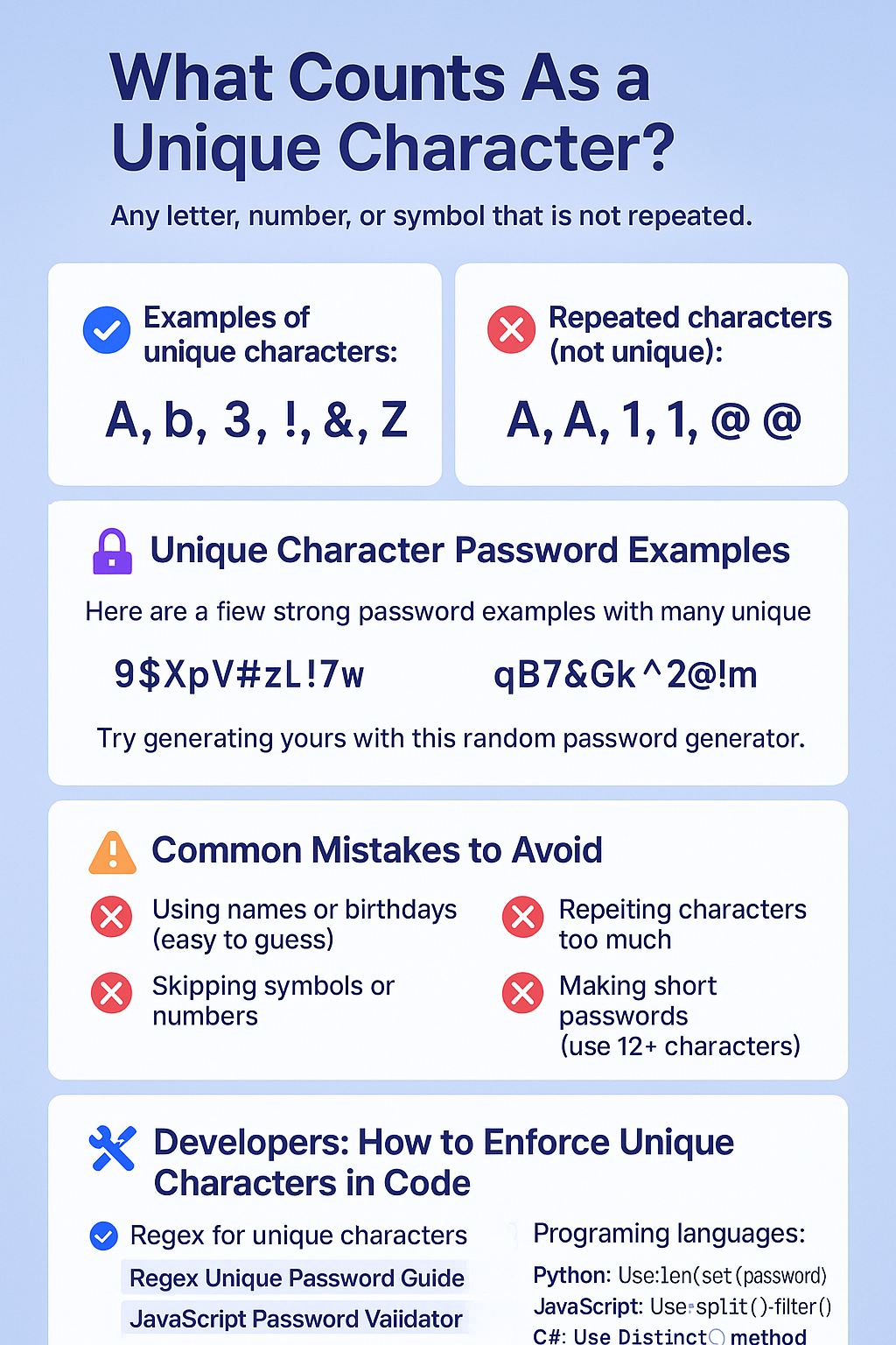 Any letter, number, or symbol that is not repeated.
✅ Examples of unique characters:
A, b, 3, !, &, Z


❌ Repeated characters (not unique):
A, A, 1, 1, @, @



🔐 Unique Character Password Examples
Here are a few strong password examples with many unique characters:
9$XpV#zL!7w


qB7&Gk^2@!m


Z4e#1P%tW3R


Try generating yours with this random password generator.

⚠️ Common Mistakes to Avoid
❌ Using names or birthdays (easy to guess)


❌ Repeating characters too much


❌ Skipping symbols or numbers


❌ Making short passwords (use 12+ characters)



🛠️ Developers: How to Enforce Unique Characters in Code
✅ Regex for unique characters
Use tools like:
Regex Unique Password Guide


JavaScript Password Validator


✅ Programming languages:
Python: Use len(set(password))


JavaScript: Use .split('').filter()


C#: Use .Distinct() method