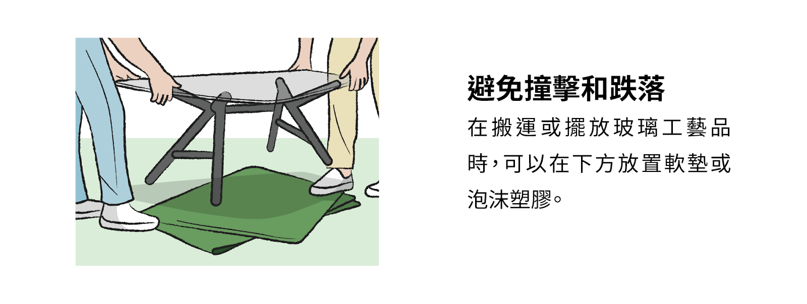 避免撞擊和跌落：在搬運或擺放玻璃工藝品時，可以在下方放置軟墊或泡沫塑膠。