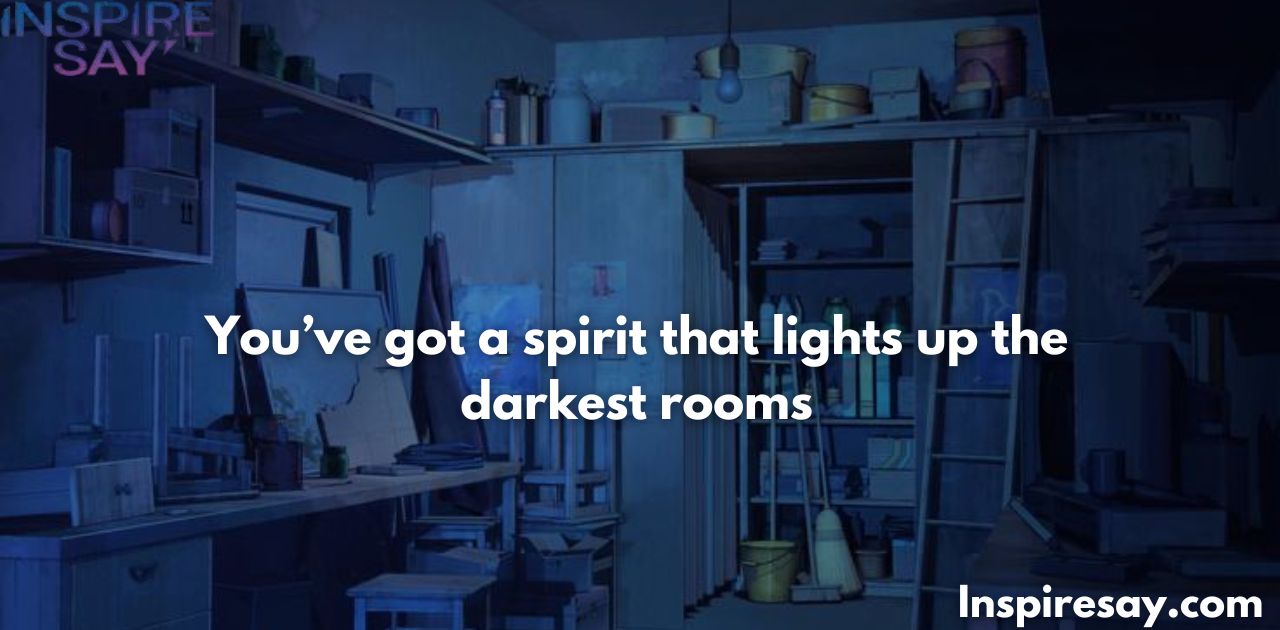 You’ve got a spirit that lights up the darkest rooms