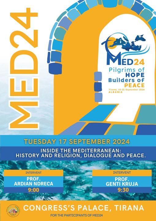 May be an image of text that says 'MED24 ED24 Pilgrims of HOPE Builders of PEACE Tirana 15-21 September Tirana,15-21September2024 2024 ALBANIA AK. ㅂ 44 Σ TUESDAY 17 SEPTEMBER 2024 INSIDE THE MEDITERRANEAN: HISTORY AND RELIGION, DIALOGUE AND PEACE. INTERVENT PROF. ARDIAN NDRECA 9:00 INTERVENT PROF. GENTI KRUJA 9:30 ဒုမ် CONGRESS'S PALACE, TIRANA FOR THE PARTICIPANTS MED24'