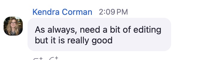 A screenshot of a chat message from Kendra Corman, timestamped at 2:09 PM. The message reads: “As always, need a bit of editing but it is really good” and appears in a rounded light gray speech bubble. Kendra’s profile picture is a photo of her smiling while wearing glasses. Below the message are partially visible icons for emoji reactions and additional options.