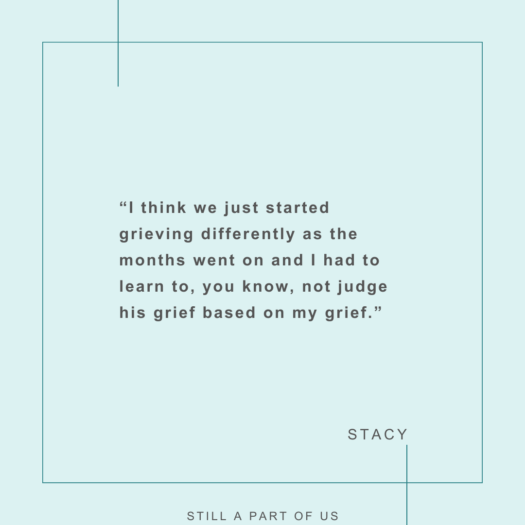 “I think we just started grieving differently as the months went on and I had to learn to, you know, not judge his grief based on my grief.” – Stacy