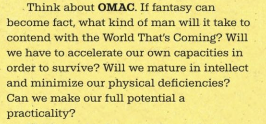 Think about OMAC. If fantasy can become fact, what kind of man will it take to contend with the World That’s Coming? Will we have to accelerate our own capacities in order to survive? Will we mature in intellect and minimize our physical deficiencies? Can we make our full potential a practicality? (edited) 