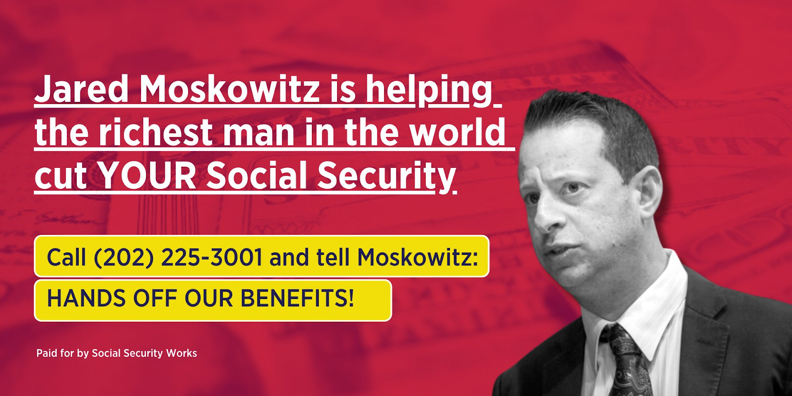 Image of Rep. Jared Moskowitz with text Jared Moskowitz is helping the richest man in the world cut YOUR Social Security. Call 202-255-3001 and tell Moskowitz HANDS OFF OUR BENEFITS!