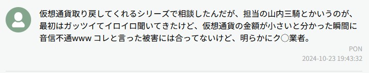 仮想通貨取り戻してくれるシリーズで相談したんだが、担当の山内三輪とかいうのが、最初はカッソイでイロイロ聞いてきたけど、仮想通貨の金額が小さいと分かった瞬間に音信不通www コレと言った被害には合ってないけど、胡散臭いとクソ業者。