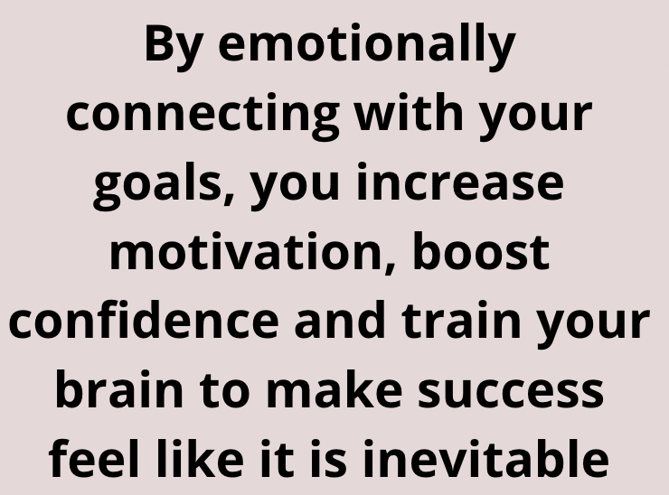 By emotionally connecting with your goals, you increase motivation, boost confidence and train your brain to make success feel like it is inevietable