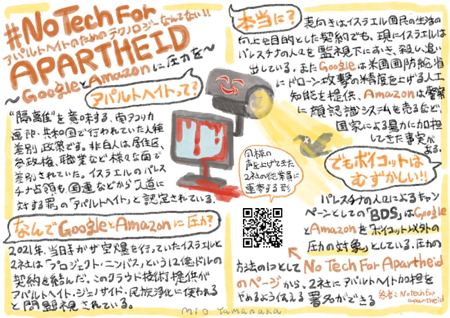 GoogleとAmazonに圧力をかけるキャンペーンについて手書きでまとめた画像。

#NoTechForApartheid アパルトヘイトのためのテクノロジーなんてない
GoogleとAmazonに圧力を

「アパルトヘイトって？」
「隔離」を意味する、南アフリカ連邦・共和国で行われていた人種差別政策です。非白人は居住区、参政権、職業など様々な面で差別されていた。イスラエルのパレスチナ占領も国連などから「人道に対する罪」の「アパルトヘイト」と認定されている。

「なんでGoogleとAmazonに圧力？」
2021年、当時ガザ空爆を行っていたイスラエルと2社は「プロジェクト・ニンバス」という12億ドルの契約を結んだ。このクラウド技術提供がアパルトヘイト、ジェノサイド、民族浄化に使われると問題視されている。

「本当に？」
表向きはイスラエル国民の生活の向上を目的とした契約でも、現にイスラエルはパレスチナの人々を監視下におき、殺し、追い出している。また、Googleは米国国防総省にドローン攻撃の精度を上げる人工知能を提供、Amazonは警察に顔認識システムを売るなど、国家による暴力に加担してきた事実がある。

「でもボイコットはむずかしい！」
パレスチナの人々によるキャンペーンとしての「BDS」はGoogleとAmazonを「ボイコット以外の圧力の対象」としている。圧力の方法の一つとして、No Tech For Apartheidのページから、2社にアパルトヘイト加担をやめるよう伝える署名ができる。同様の声をあげてきた2社の従業員に連帯する形。
ここで示したQRコードは本文にリンクあり。

参考：No Tech For Apartheid

真ん中には画面が血に濡れたモニターと、Amazonの箱みたいな口元の笑顔が書かれた監視カメラの絵がある。監視カメラの視線は黄色い光のような筋で表され、それに捉えられた鳥のシルエットの目がバツになっている。
Mio Yamanakaとサインあり
