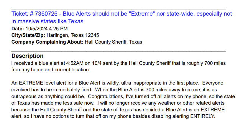 “I received a blue alert at 4:52AM on 10/4 sent by the Hall County Sheriff that is roughly 700 miles from my home and current location. An EXTREME level alert for a Blue Alert is wildly, ultra inappropriate in the first place. Everyone involved has to be immediately fired. When the Blue Alert is 700 miles away from me, it is as outrageous as anything could be. Congratulations, I've turned off all alerts on my phone, so the state of Texas has made me less safe now. I will no longer receive any weather or other related alerts because the Hall County Sheriff and the state of Texas has decided a Blue Alert is an EXTREME alert, so I have no options to turn that off on my phone besides disabling alerting ENTIRELY.”