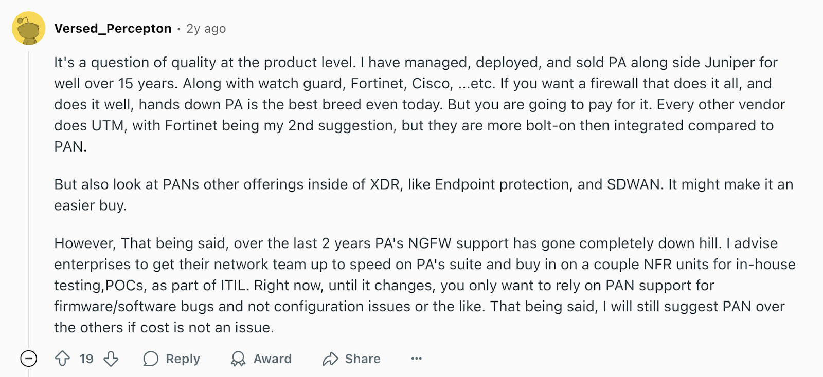 Review via Reddit. It says, “Along with Watch Guard, Fortinet, Cisco, etc, if you want a firewall that does it all, and does it well, hands down Palo Alto is the best breed even today. But you are going to pay for it.”