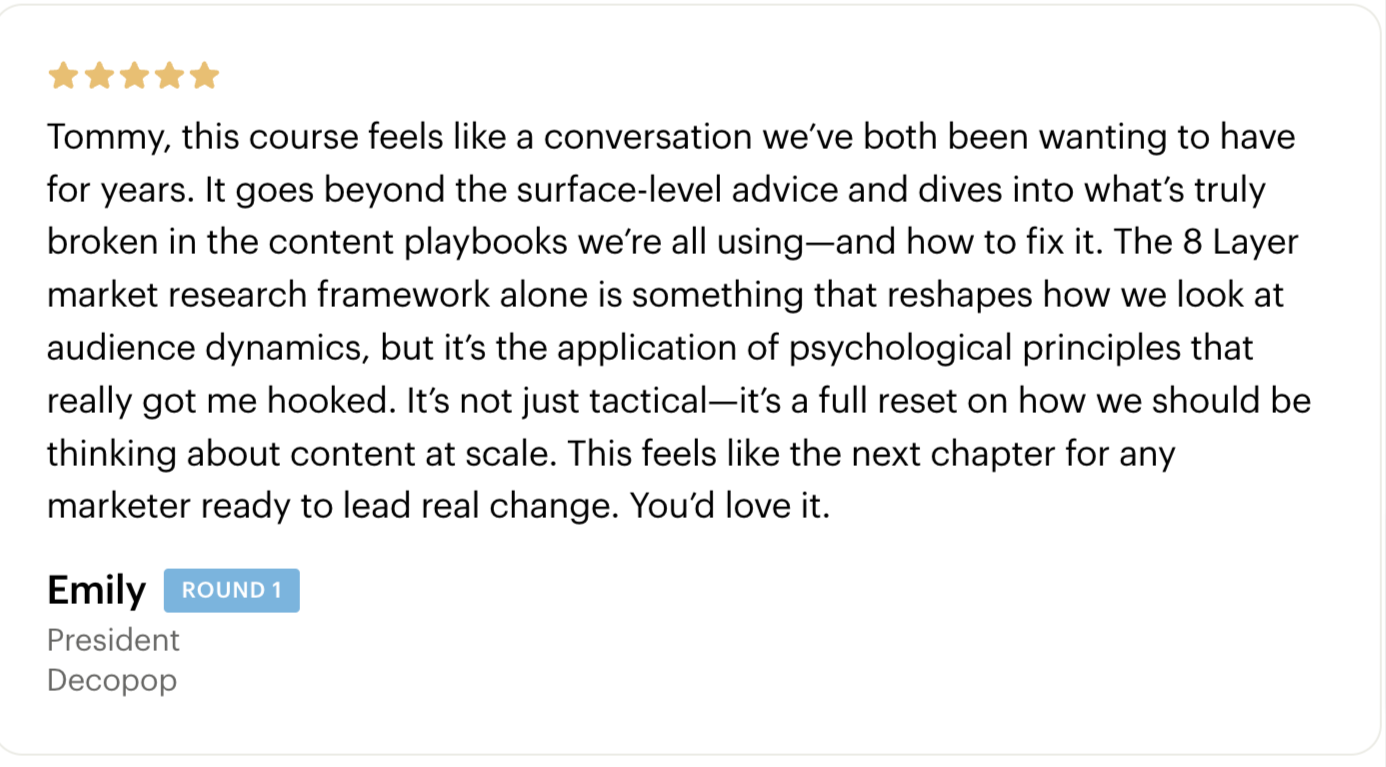 Testimonial - Tommy, this course feels like a conversation we’ve both been wanting to have for years. It goes beyond the surface-level advice and dives into what’s truly broken in the content playbooks we’re all using—and how to fix it. The 8 Layer market research framework alone is something that reshapes how we look at audience dynamics, but it’s the application of psychological principles that really got me hooked. It’s not just tactical—it’s a full reset on how we should be thinking about content at scale. This feels like the next chapter for any marketer ready to lead real change. You’d love it. - Emily Anne-Epstein - Cohort 1