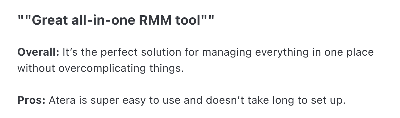 Atera review via Capterra. It says, """Great all-in-one RMM tool""Overall: It’s the perfect solution for managing everything in one place without overcomplicating things.Pros: Atera is super easy to use and doesn’t take long to set up."