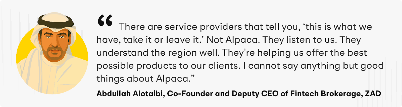 "There are service providers that tell you, ‘this is what we have, take it or leave it.’ Not Alpaca," says Abdullah. "They listen to us. They understand the region well. They're helping us offer the best possible products to our clients. I cannot say anything but good things about Alpaca" explains Abdullah Alotaibi, ZAD’s Co-Founder and Deputy CEO of Fintech Brokerage