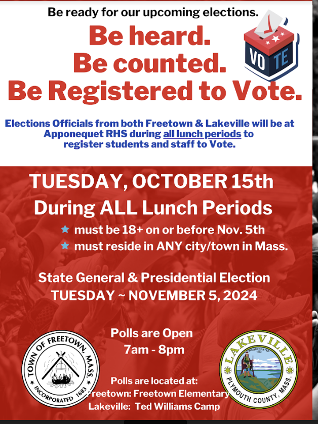 Be ready for our upcoming elections. Be hears. Be counted. Be registered to vote. Elections officials from both Freetown & Lakeville will be at Apponequet RHS during all lunch periods to register students and staff to vote. Tuesday, October 15th during all lunch periods. Must be 18+ on or before November 5th. Must reside in any city/town in Mass. State general and Presidential Election Tuesday, November 5, 2024. Polls are open 7am- 8pm. Polls are located at Freetown Elementary and Ted Williams Camp