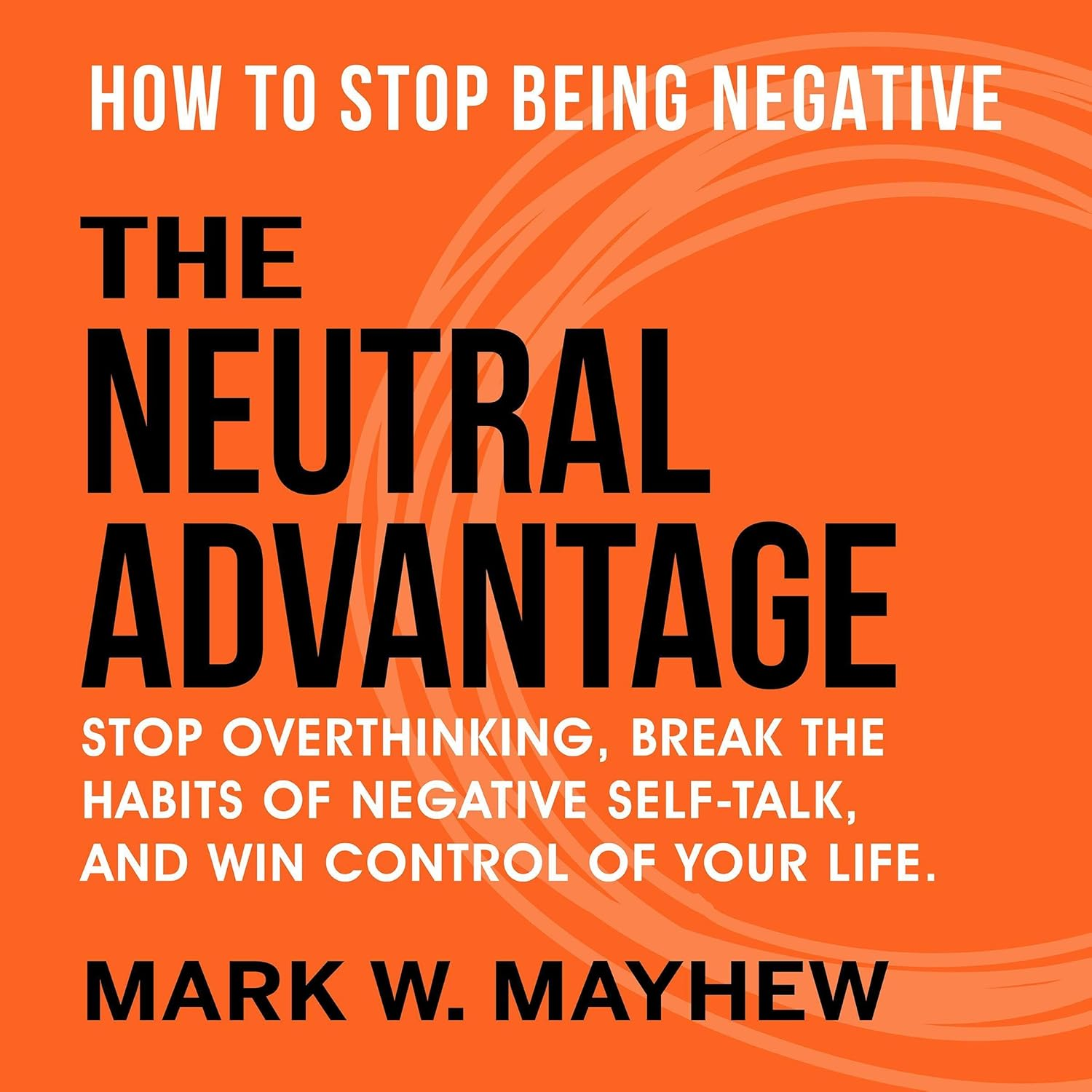 Front cover of the book The Neutral Advantage: How to Stop Being Negative, Stop Overthinking, Break the Habits of Negative Self-Talk, and Win Control of Your Life by Mark W. Mayhew.