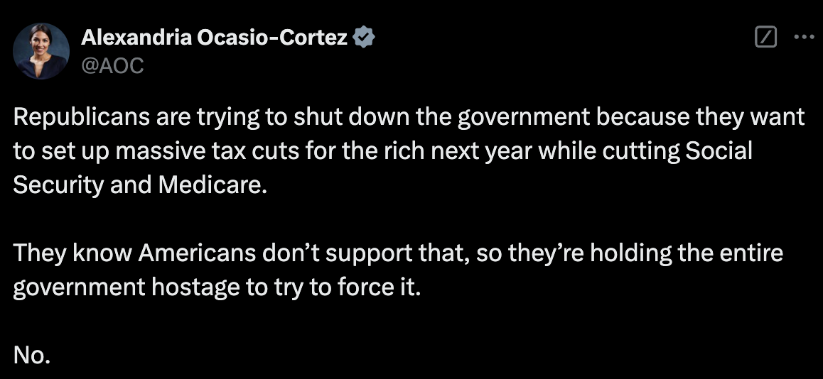 Tweet from AOC:  Republicans are trying to shut down the government because they want to set up massive tax cuts for the rich next year while cutting Social Security and Medicare.  They know Americans don’t support that, so they’re holding the entire government hostage to try to force it.  No.