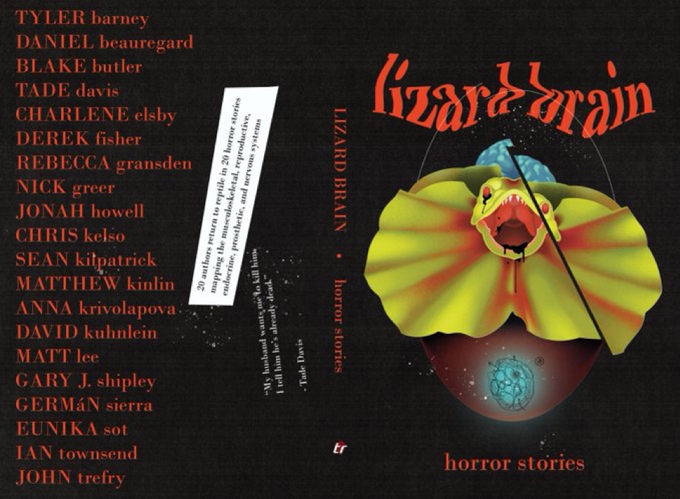 Book cover for Lizard Brain book reading, “lizard brain
LIZARD BRAIN
20 authors return to reptile in 20 horror stories mapping the musculoskeletal, reproductive, endocrine, prosthetic, and nervous systems
"My husband wants me to kill him I tell him he's already dead."
Tade Davis
TYLER barney DANIEL beauregard BLAKE butler TADE davis CHARLENE elsby DEREK fisher
REBECCA gransden NICK greer JONAH howell
CHRIS kelso
SEAN kilpatrick MATTHEW kinlin
ANNA krivolapova. DAVID kuhnlein MATT lee
GARY J. shipley GERMÁN sierra
EUNIKA sot IAN townsend
JOHN trefry
horror stories
tr
horror stories
“
