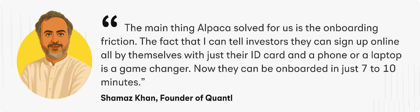 “The main thing Alpaca solved for us is the onboarding friction. The fact that I can tell investors they can sign up online all by themselves with just their ID card and a phone or a laptop is a game-changer. Now they can be onboarded in just 7 to 10 minutes,” raves Shamaz.