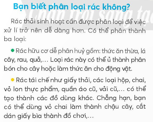 BÀI 5: BAN CÓ BIẾT PHÂN LOẠI RÁCKHỞI ĐỘNGCâu hỏi: Bày tỏ ý kiến của em về hành động của các bạn nhỏ trong tranh.Giải nhanh: Các bạn nhỏ đang phân loại rác, vứt rác vào thùng, giúp bảo vệ môi trường xanh, sạch đẹp hơn.KHÁM PHÁ VÀ LUYỆN TẬPCâu 1: Đọc:a. Rác thải được chia thành mấy loại?b. Những loại rác nào có thể tái chế được?c. Cho các loại rác sau vào đúng thùng rác.d. Em cần làm gì để giúp người thân phân loại rác?Trả lời:a. Rác thải được chia thành 3 loại: rác hữu cơ, rác tái chế, rác vô cơ.b. Những loại rác có thể tái chế được như giấy thải, các loại hộp, chai, vỏ lon thực phẩm, quần áo cũ, vải cũ,...c. Cho các loại rác vào đúng thùng rác lần lượt là:Rác hữu cơ: mì tôm, cành cây.Rác tái chế: vỏ lon, chai nhựa.Rác vô cơ: túi ni lon.d. Em cần nói cho người thân cách phân loại để giúp người thân phân loại rác.Câu 2: ViếtGiải nhanh:Học sinh tự viết.Câu 3: Xếp các từ ngữ sau vào 2 nhóm:a. Chỉ tài nguyên thiên nhiên.b. Chỉ hoạt động bảo vệ tài nguyên thiên nhiên.Giải nhanh:a. Biển đảo, chim chóc, cây cối, nước, rừng núi.b. Bảo vệ chim muông, phân loại rác, giữ gìn vệ sinh môi trường, tiết kiệm nước, trồng cây.Câu 4: Đặt 2 - 3 câu:a. về những hoạt động bảo vệ môi trường.b. Đề nghị các bạn chung tay bảo vệ môi trường.Giải nhanh: a. Chúng ta phải học cách phân loại rác.    Tiết kiệm nước là một cách bảo vệ tài nguyên môi trường.b. Chúng ta cùng nhau trồng cây xanh giúp giảm khí thải.    Bảo vệ chim muông là bảo vệ hệ sinh thái của con người. VẬN DỤNG