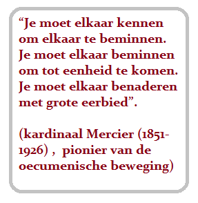 Je moet elkaar kennen om elkaar te beminnen. Je moet elkaar beminnen om tot eenheid te komen. Je moet elkaar benaderen met grote eerbied. (kardinaal Mercier (1851-1926, pionier van de oecumenische beweging)