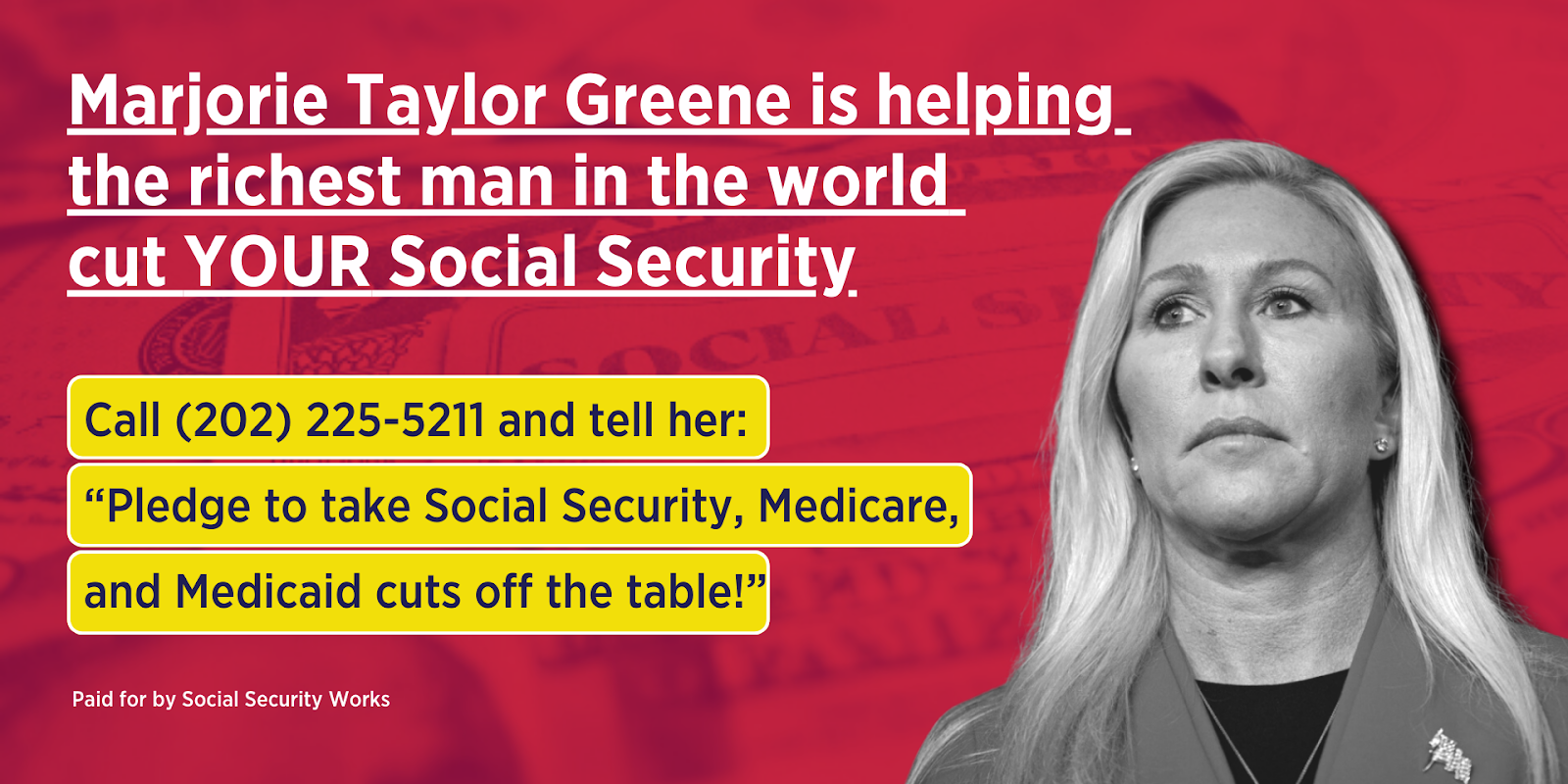 Graphic with Marjorie Taylor Greene's picture and text: Marjorie Taylor Greene is helping the richest man in the world cut YOUR Social Security. Call (202) 225-5211 and tell her: Pledge to take Social Security, Medicare, and Medicaid off the table!