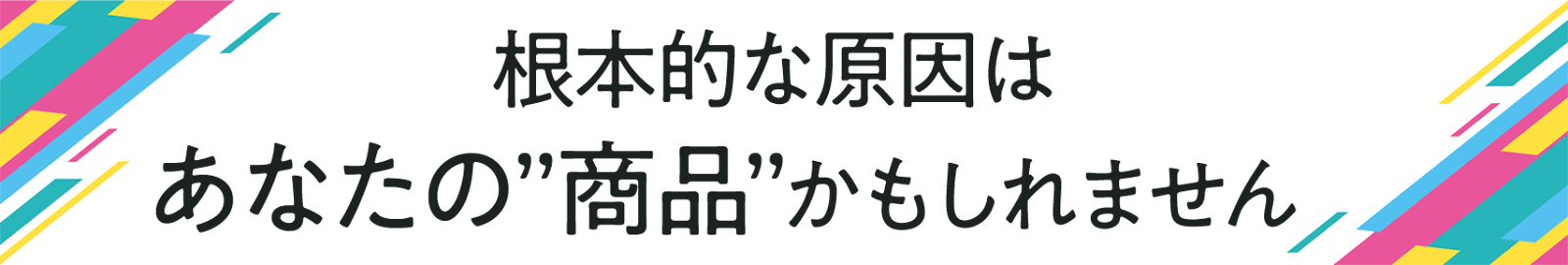 根本的な原因はあなたの”商品”かもしれません