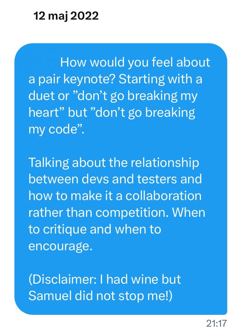 Picture of a direct message on a social media platform, with the text "How would you feel about a pair keynote? Starting with a duet or ”don’t go breaking my heart” but ”don’t go breaking my code”.
Talking about the relationship between devs and testers and how to make it a collaboration rather than competition. When to critique and when to encourage.
(Disclaimer: I had wine but Samuel did not stop me!)"