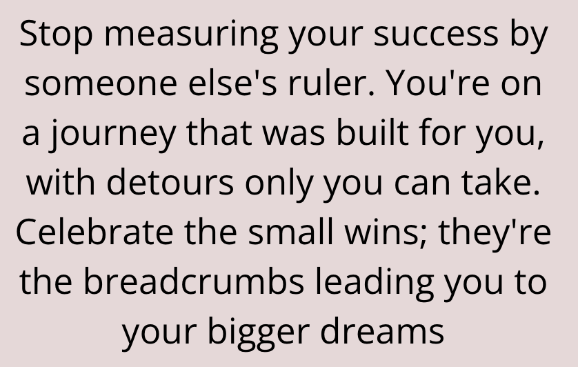 Stop measuring your success by someone else's ruler. You're on a journey that was built for you, with detours only you can take. Celebrate the small wins; they're the breadcrumbs leading you to your bigger dreams