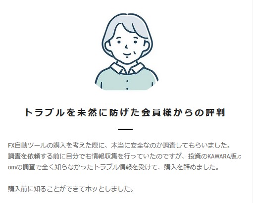 トラブルを未然に防げた会員様からの評判

FX自動ツールの購入を考えた際に、本当に安全なのか不安視してもらいました。
調査を依頼する前に自分でも情報収集を行っていたのですが、投資のKAWARA版.comの調査で全く知らなかったトラブル情報を受けて、購入を辞めました。

購入前に知ることができてホッとしました。