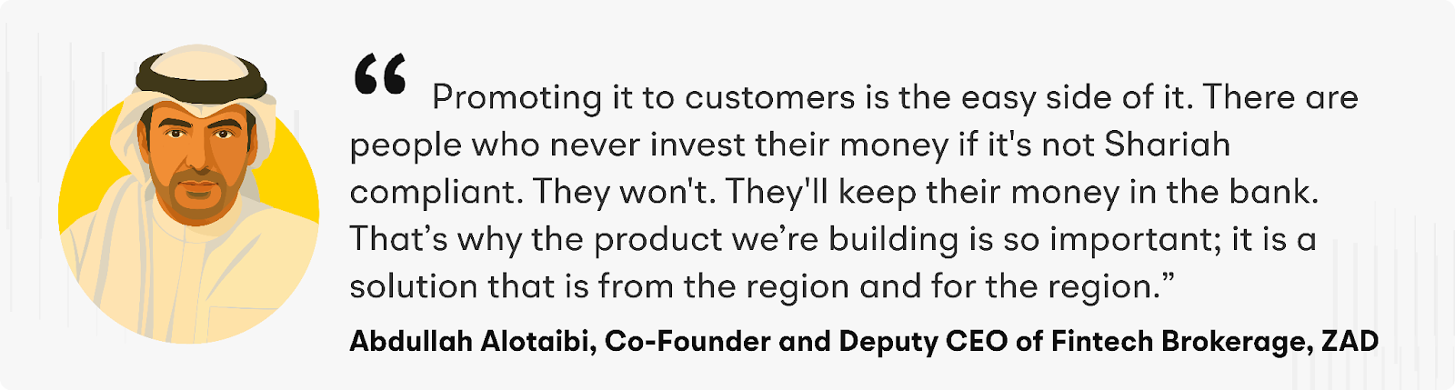 "Promoting it to customers is the easy side of it. There are people who never invest their money unless it's Shariah-compliant. They won't. They'll keep their money in the bank. That’s why the products we’re building are so important; it is a solution that is from the region and for the region"  explains Abdullah Alotaibi, ZAD’s Co-Founder and Deputy CEO of Fintech Brokerage