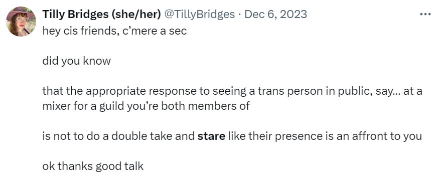 A social media post I made that reads: hey cis friends, c’mere a sec. Did you know that the appropriate response to seeing a trans person in public, say… at a mixer for a guild you’re both members of, is not to do a double take and stare like their presence is an affront to you? Ok thanks good talk.