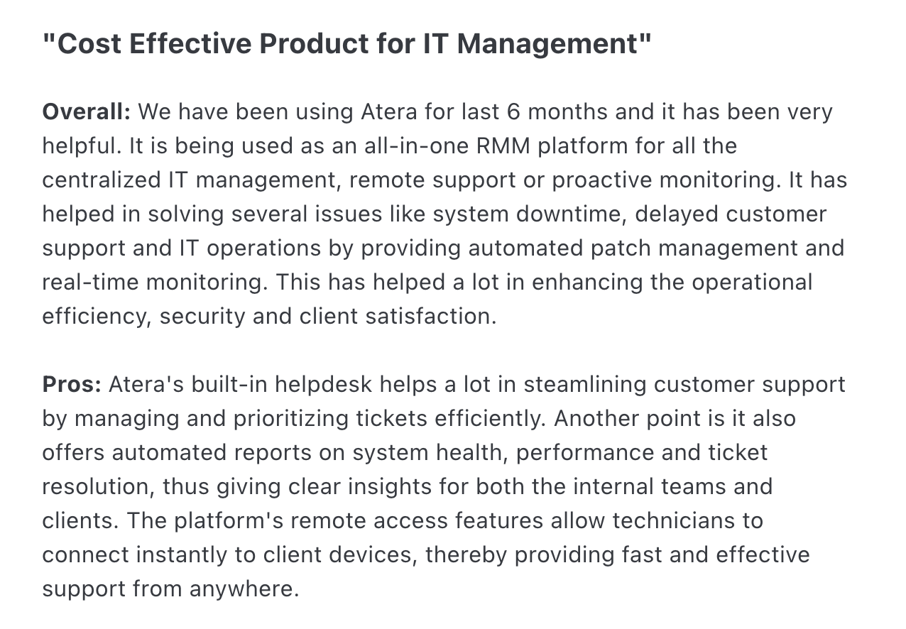 Atera review via Capterra screenshot. It says, ""Cost Effective Product for IT Management"Overall: We have been using Atera for last 6 months and it has been very helpful. It is being used as an all-in-one RMM platform for all the centralized IT management, remote support or proactive monitoring. It has helped in solving several issues like system downtime, delayed customer support and IT operations by providing automated patch management and real-time monitoring. This has helped a lot in enhancing the operational efficiency, security and client satisfaction.Pros: Atera's built-in helpdesk helps a lot in steamlining customer support by managing and prioritizing tickets efficiently. Another point is it also offers automated reports on system health, performance and ticket resolution, thus giving clear insights for both the internal teams and clients. The platform's remote access features allow technicians to connect instantly to client devices, thereby providing fast and effective support from anywhere."