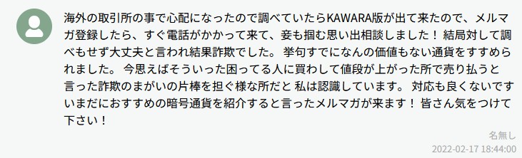 海外の取引所の事で心配になったので調べていたらKAWARA版が出て来たので、メルマガ登録したら、すぐ電話がかかって来て、茶も担担思い出相談しました！結局対して調べもせず大丈夫と言われ結果詐欺でした。挙句すでにこんな価値もない通貨をすすめられました。今思えはそういった困ってる人に寄わして値段が上がった所で売り払うと言った詐欺のまがいの片棒を担ぐ様な所だと私は認識しています。対応も良くないですいまだにおすすめの暗号通貨を紹介すると言ったメルマガが来ます！皆さん気をつけて下さい！