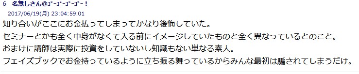 
知り合いがここにお金払ってしまってかなり後悔していた。
セミナーとかも全く中身がなくて入る前にイメージしていたものと全く異なっているとのこと。
おまけに講師は実際に投資をしていないし知識もない単なる素人。
フェイズブックでお金持っているように立ち振る舞っているからみんな最初は騙されてしまうだけ。