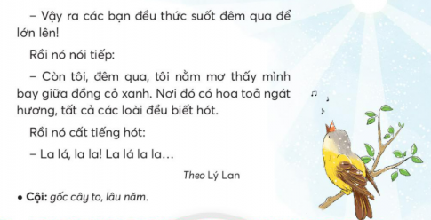 BÀI 1: CHUYỆN CỦA VÀNG ANHKHỞI ĐỘNGCâu hỏi: Chia sẻ với bạn những âm thanh em nghe được trong thiên nhiên.Giải nhanh:Tiếng chim chóc, tiếng suối chảy, tiếng gió,..KHÁM PHÁ VÀ LUYỆN TẬPCâu 1: Đọc:a. Vàng anh ngạc nhiên về điều gì?b. Qua một đêm, lá non, cỏ, hoa hồng thay đổi như thế nào?c. Giấc mơ của vành anh có gì lạ?d. Em thích sự vật nào nhất? Vì sao?Trả lời:a. Vàng anh ngặc nhiên về chiếc lá nôn mới mọc lên đêm qua còn là vàng đã rụng về cội.b. Qua một đêm, lá no đã mọc ra, cỏ non đã lớn, hoa hồng đã nở.c. Giấc mơ của vàng anh tháy nình bay giữa đồng cỏ xanh, hoa tỏa ngát hương nhưng điều kì lạ ở trong giấc mơ là tất cả các loài đều biết hót.d. Em thích chú chim vàng anh nhất. Vì chú có giọng hót hay nhất trong muồn loài.Câu 2: Viết: Uống nước nhớ nguồnGiải nhanh:Học sinh tự viết Câu 3: Thực hiện các yêu cầu dưới đây:a. Tìm các từ ngữ chỉ con vật có trong bài vè.b. Tìm từ ngữ chỉ tên loài vật phù hợp với mỗi chỗ chấm:Hót như ......Nhanh như ......Chậm như .......Khỏe như ........Dữ như .........Trả lời: a. Từ ngữ chỉ con vật có trong bài vè là: đom đóm, gà trống, chó, khỉ, ve sầu, tằm.b. Từ ngữ chỉ tên loài vật phù hợp:Hót như chim.Nhanh như sóc.Chậm như rùa.Khỏe như voi.Dữ như hổ.Câu 4: Đặt và trả lời câu hỏi về một con vật tìm được ở bài 3.Trả lời: - Con gì gọi người dậy sớm?  Con gà trống gọi người dậy sớm.- Con gì đáng hơi rất tài?   Con chó đanh hơi rất tài.- Con gì mặt hay nhăn nhó?  Con khỉ mặt hay nhăn nhó.- Con gì cho tơ óng ả?   Con tằm cho tơ óng ả.- Con gì hát cùng mùa hạ?  Con ve sầu hát cùng mùa hạ.VẬN DỤNG