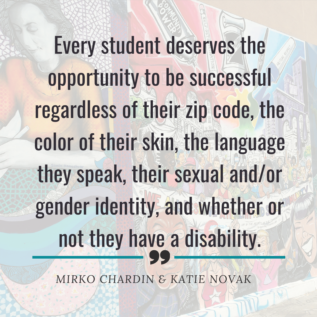 Every student deserves the opportunity to be successful regardless of their zip code, the color of their skin, the language they speak, their sexual and/or gender identity and whether or not they have a disability 