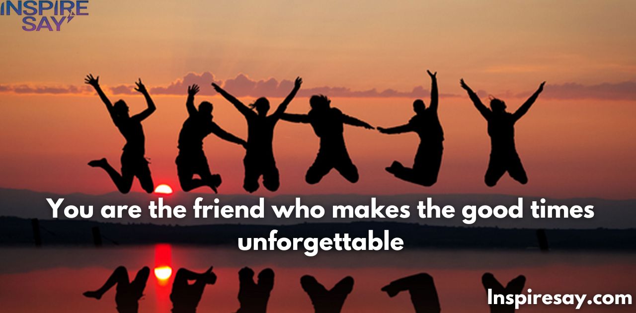 "You are the friend who makes the good times unforgettable."