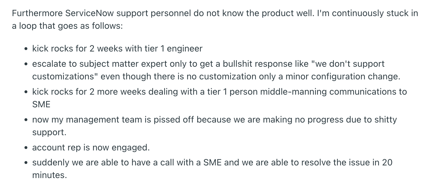 Reddit review highlighting ServiceNow support issues. It says, "Furthermore ServiceNow support personnel do not know the product well. I'm continuously stuck in a loop that goes as follows:kick rocks for 2 weeks with tier 1 engineerescalate to subject matter expert only to get a bullshit response like "we don't support customizations" even though there is no customization only a minor configuration change.kick rocks for 2 more weeks dealing with a tier 1 person middle-manning communications to SMEnow my management team is pissed off because we are making no progress due to shitty support.account rep is now engaged.suddenly we are able to have a call with a SME and we are able to resolve the issue in 20 minutes."