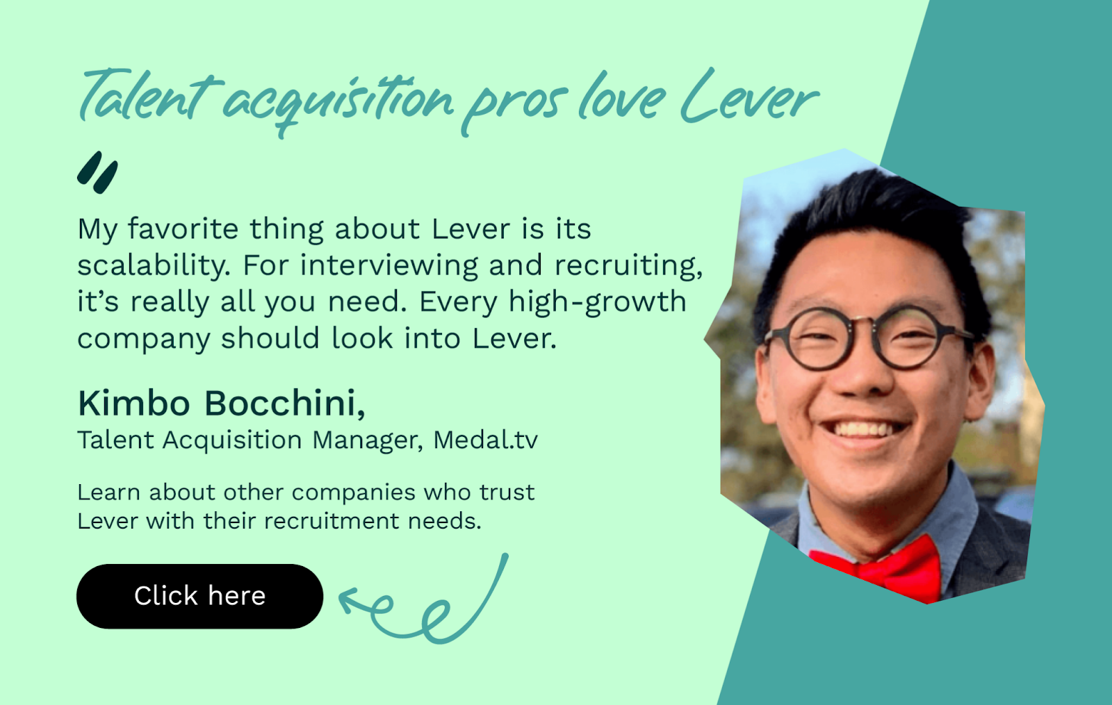 “My favorite thing about Lever is its scalability. For interviewing and recruiting, it’s really all you need. Every high-growth company should look into Lever.” Click to learn about other companies that trust Lever with their recruitment needs