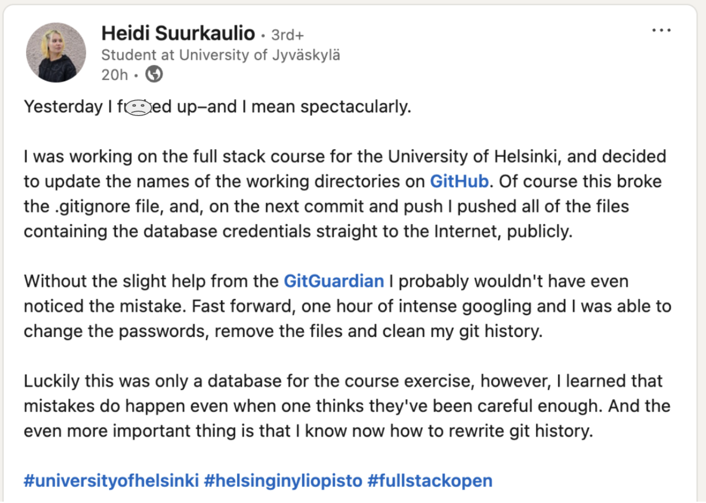 Heidi Suukaulio on LinkedIn -  Yesterday I fucked up–and I mean spectacularly. I was working on the full stack course for the University of Helsinki, and decided to update the names of the working directories on GitHub. Of course this broke the .gitignore file, and, on the next commit and push I pushed all of the files containing the database credentials straight to the Internet, publicly.  Without the slight help from the GitGuardian I probably wouldn't have even noticed the mistake. Fast forward, one hour of intense googling and I was able to change the passwords, remove the files and clean my git history. Luckily this was only a database for the course exercise, however, I learned that mistakes do happen even when one thinks they've been careful enough. And the even more important thing is that I know now how to rewrite git history.