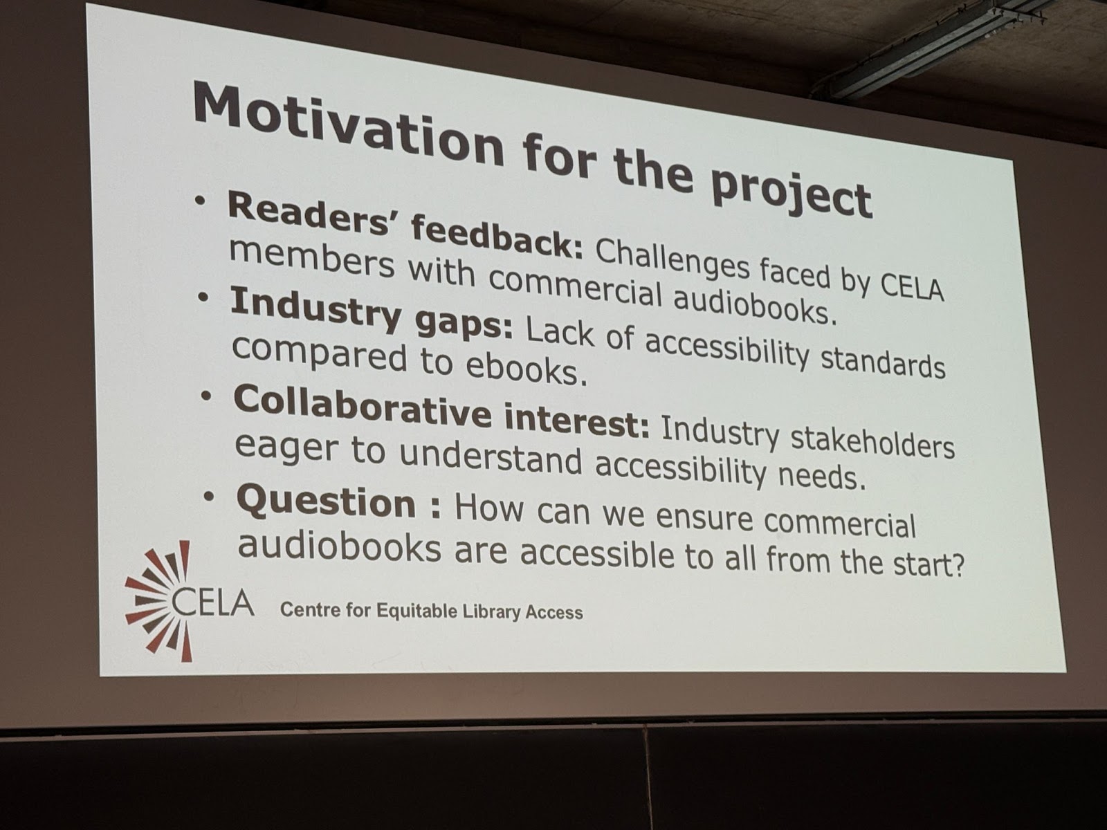  Motivation for the project: 1. Readers’ feedback: Challenges faced by CELA members with commercial audiobooks. 2. Industry gaps: Lack of accessibility standards compared to ebooks. 3. Collaborative interest: Industry stakeholders eager to understand accessibility needs. 4. Question: How can we ensure commercial audiobooks are accessible to all from the start?