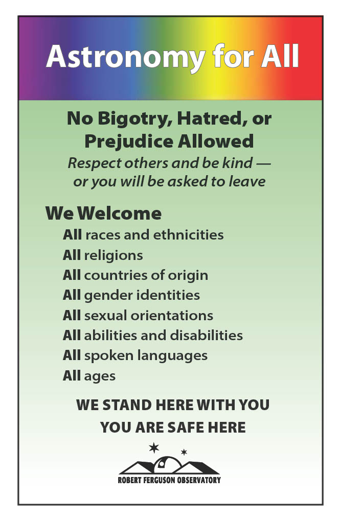 Astronomy for All. No Bigotry, Hatred, or Prejudice Allowed. Respect others and be kind--or you will be asked to leave. We welcome: all races and ethnicities, all religions, all countries of origin, all gender identities, all sexual orientations, all abilities and disabilities, all spoken languages, all ages. We stand here with you. You are safe here.