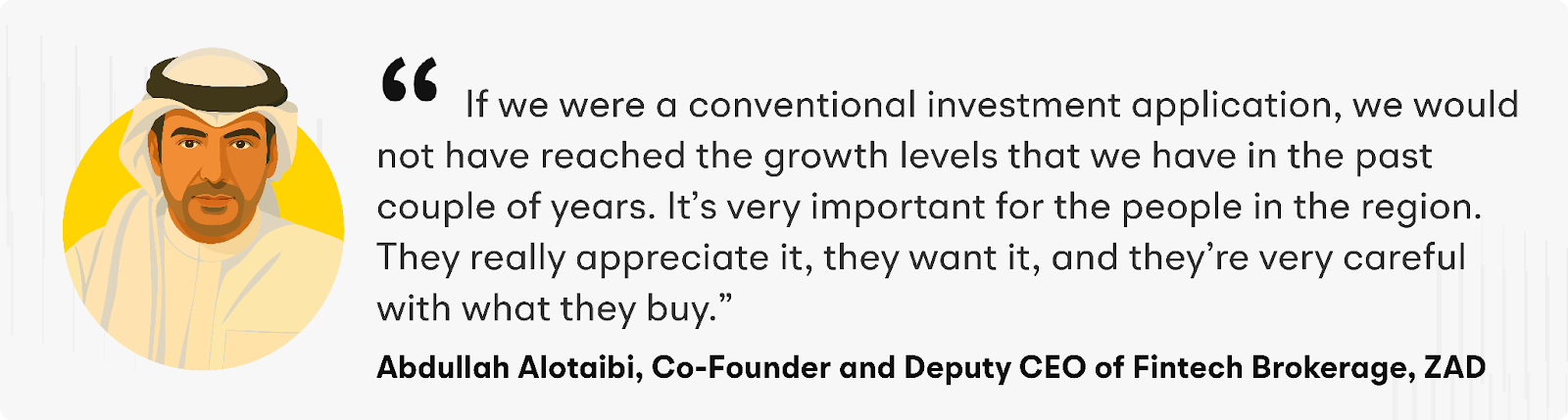 "if we were a conventional investment application, we would not have reached the growth levels that we have in the past couple of years. It’s very important for the people in the region. They really appreciate it, they want it, and they’re very careful with what they buy" says Abdullah Alotaibi, ZAD’s Co-Founder and Deputy CEO of Fintech Brokerage