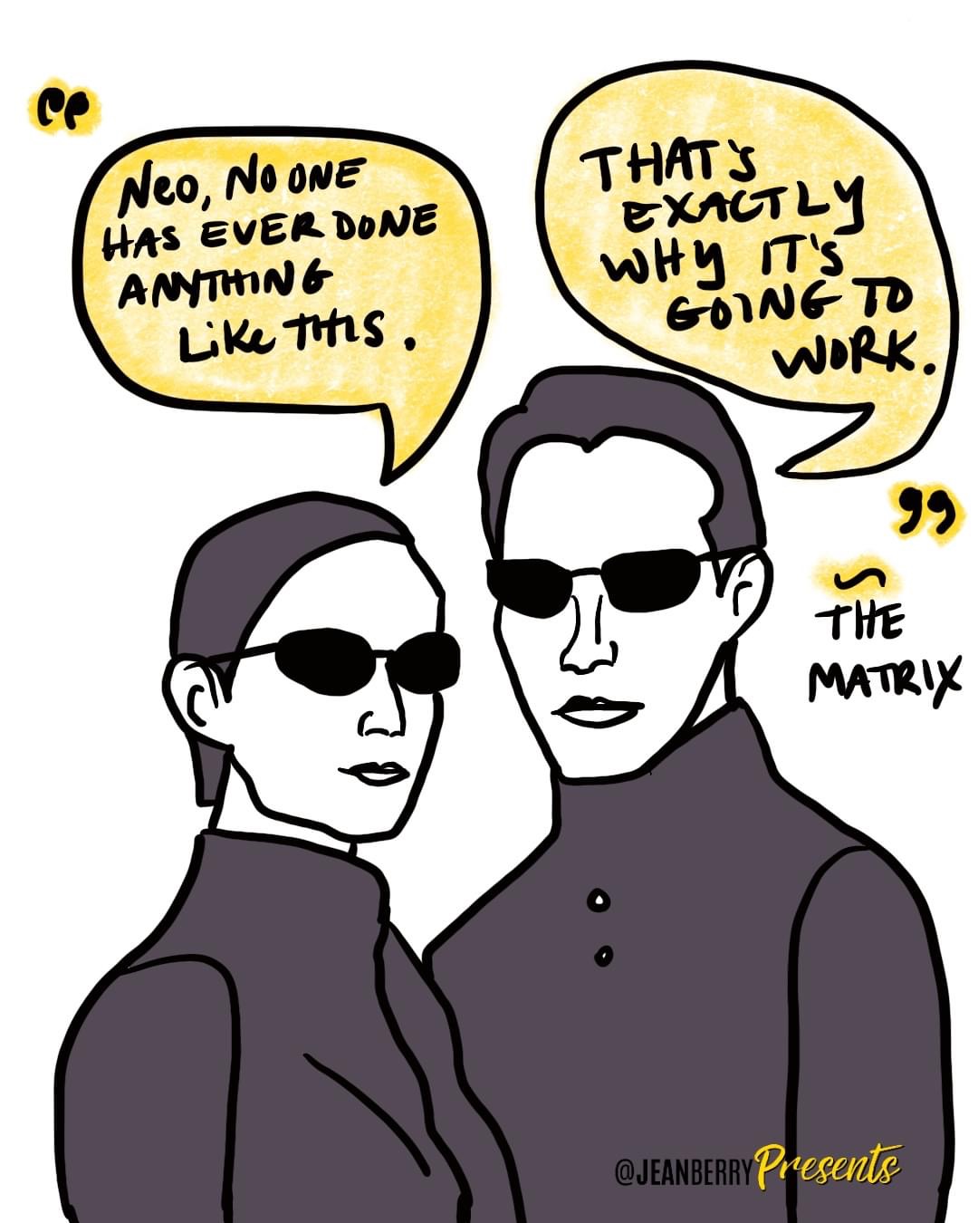 Characters of Trinity and Neo from The Matrix drawn as cartoons in black and white. Trinity's word bubble says, "Neo, no one has ever done anything like this." and Neo replies, "That's exactly why it's going to work." drawing by Jean BerryPresents